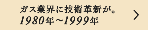 ガス業界に技術革新が。1980年～1999年