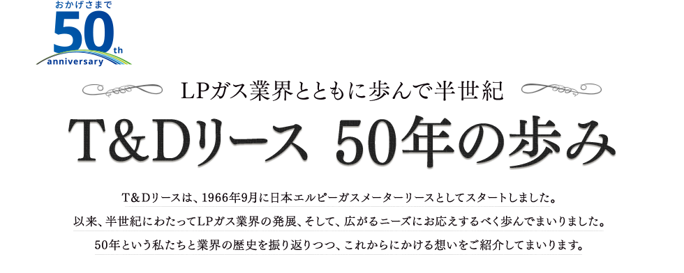 T&Dリース 50年の歩み T＆Dリースは、1966年9月に日本エルピーガスメーターリースとしてスタートしました。以来、半世紀にわたってLPガス業界の発展、そして、広がるニーズにお応えするべく歩んでまいりました。50年という私たちと業界の歴史を振り返りつつ、これからにかける想いをご紹介してまいります。