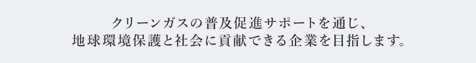 クリーンガスの普及促進サポートを通じ、地球環境保護と社会に貢献できる企業を目指します。