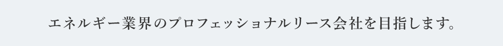 エネルギー業界のプロフェッショナルリース会社を目指します。